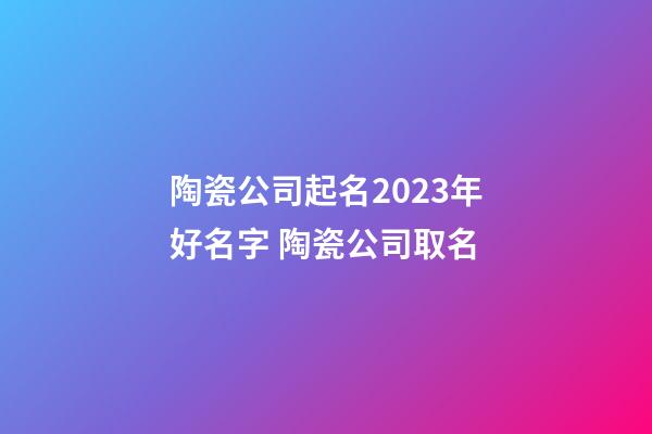 陶瓷公司起名2023年好名字 陶瓷公司取名-第1张-公司起名-玄机派